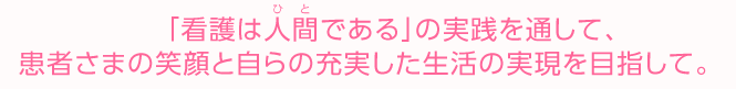 　「看護は人間（ひと）である」の実践を通して、患者さまの笑顔と自らの充実した生活の実現を目指して。　